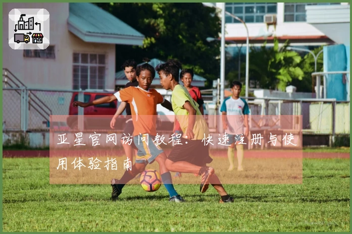 亚星官网访问教程：快速注册与使用体验指南