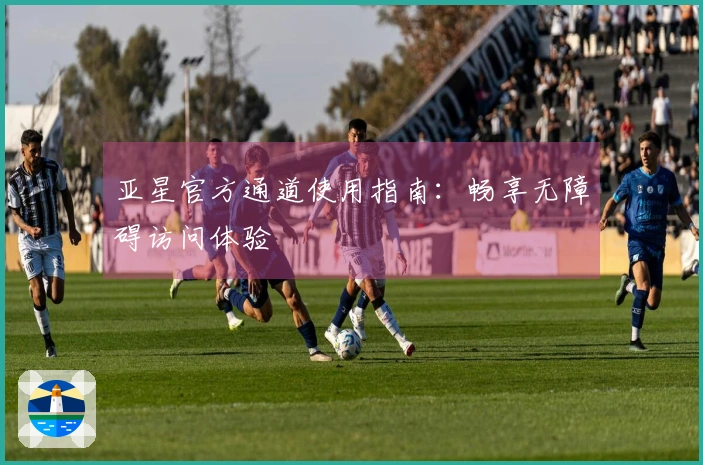 亚星官方通道使用指南：畅享无障碍访问体验
