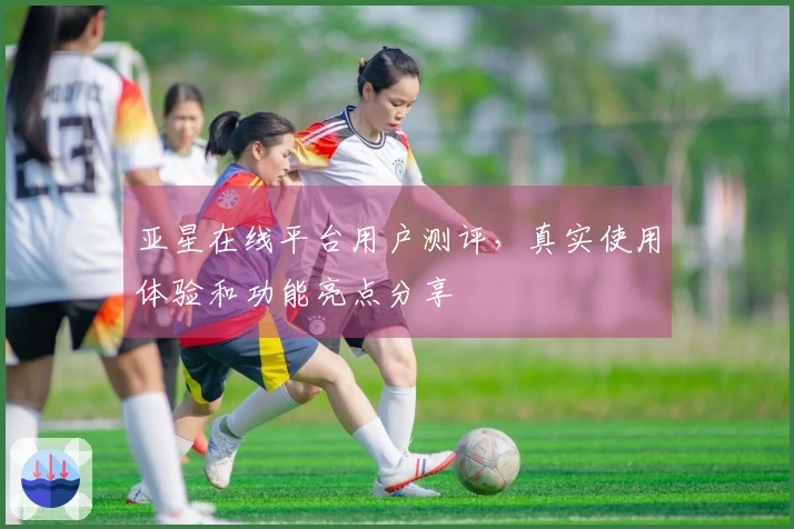 亚星在线平台用户测评，真实使用体验和功能亮点分享